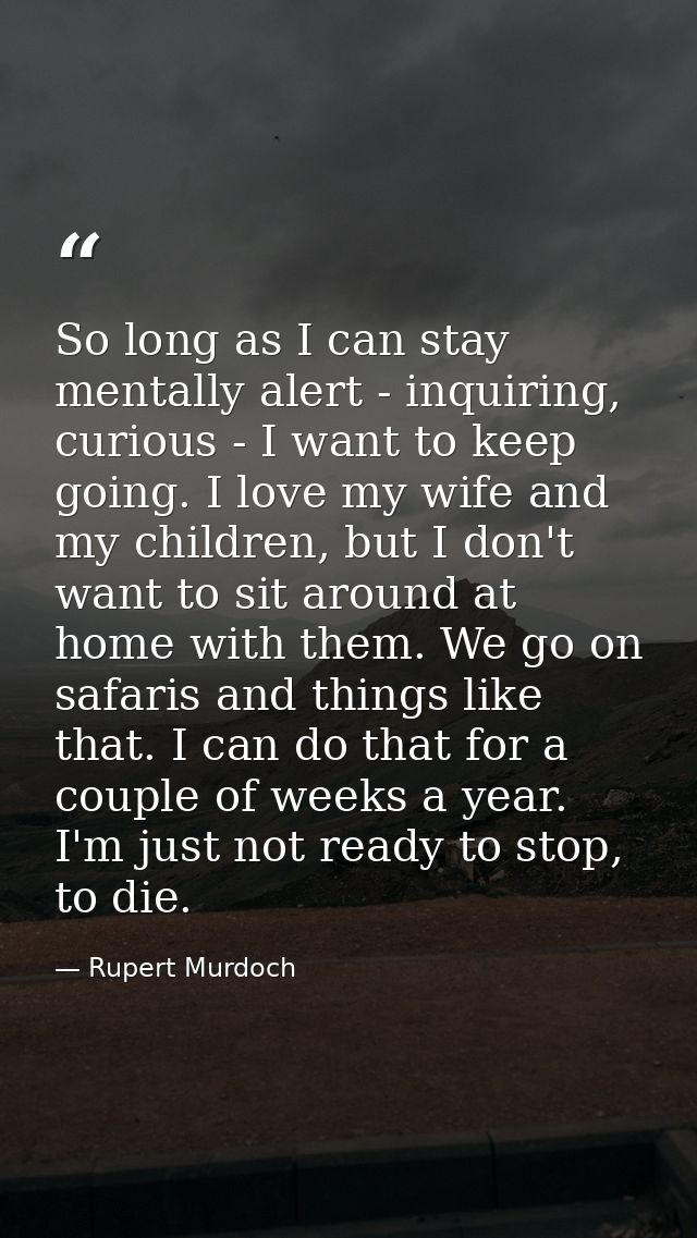 So long as I can stay mentally alert - inquiring, curious - I want to keep going. I love my wife and my children, but I  — Rupert Murdoch