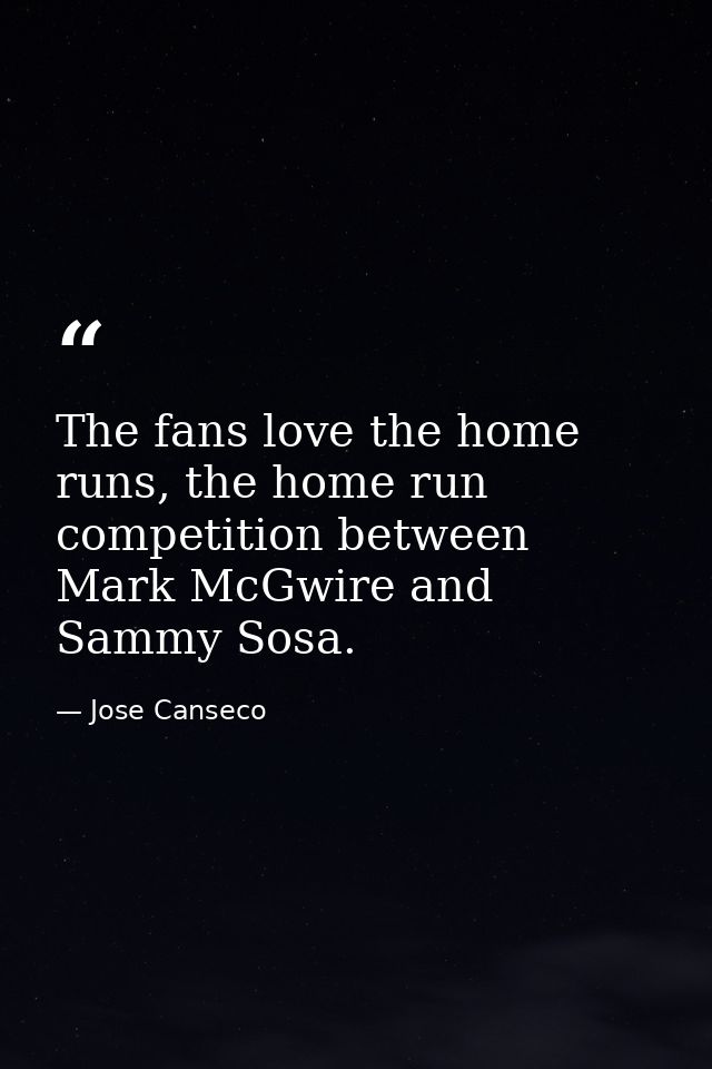 The fans love the home runs, the home run competition between Mark McGwire and Sammy Sosa. — Jose Canseco