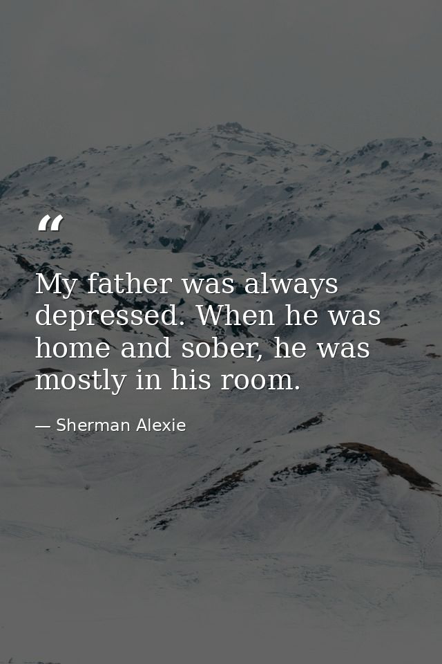 My father was always depressed. When he was home and sober, he was mostly in his room. — Sherman Alexie