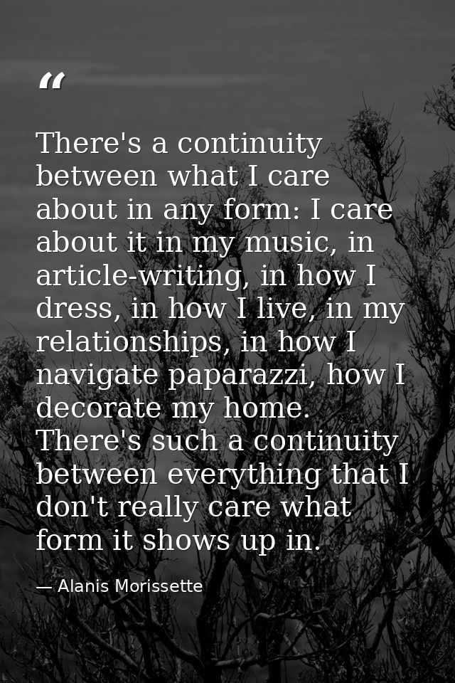 There's a continuity between what I care about in any form: I care about it in my music, in article-writing, in how I dr — Alanis Morissette