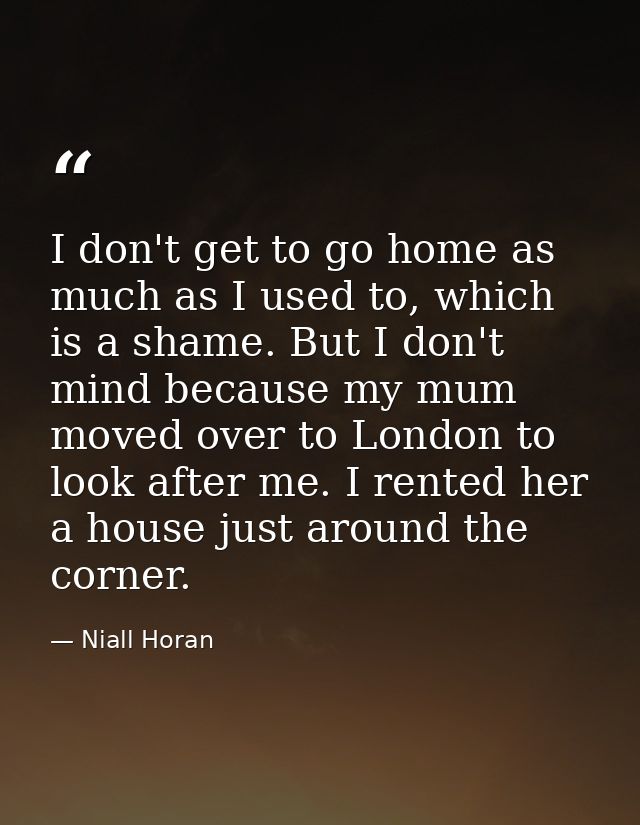 I don't get to go home as much as I used to, which is a shame. But I don't mind because my mum moved over to London to l — Niall Horan