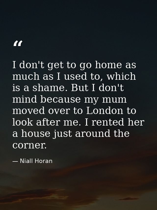 I don't get to go home as much as I used to, which is a shame. But I don't mind because my mum moved over to London to l — Niall Horan