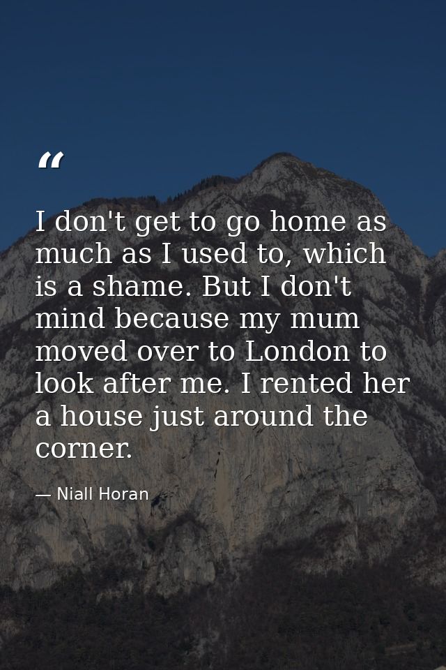I don't get to go home as much as I used to, which is a shame. But I don't mind because my mum moved over to London to l — Niall Horan