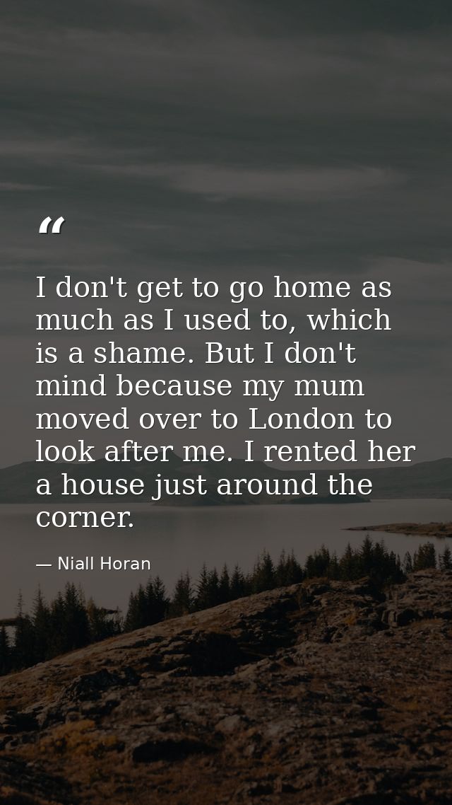 I don't get to go home as much as I used to, which is a shame. But I don't mind because my mum moved over to London to l — Niall Horan