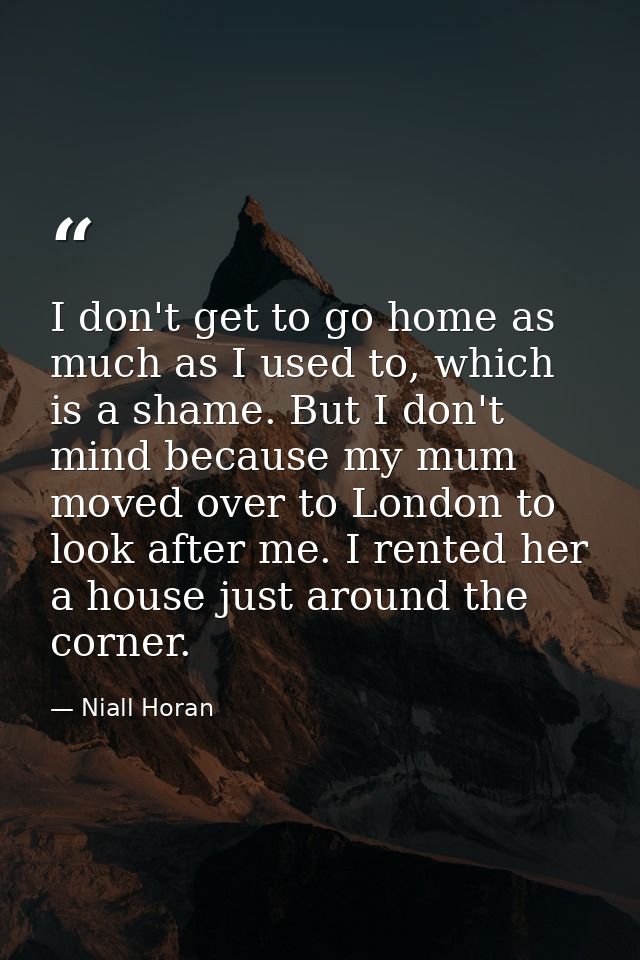 I don't get to go home as much as I used to, which is a shame. But I don't mind because my mum moved over to London to l — Niall Horan