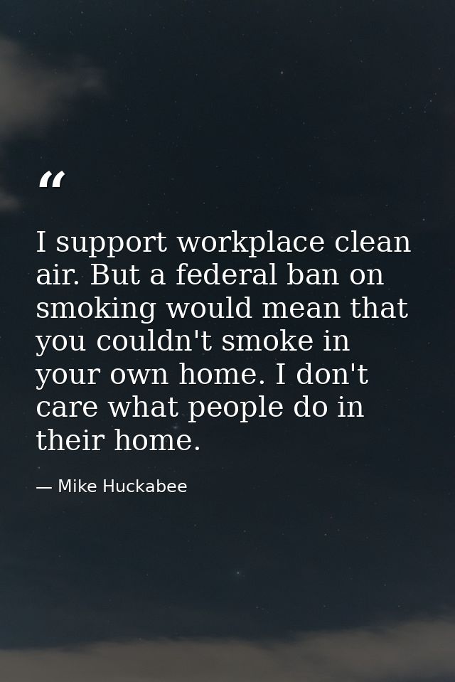 I support workplace clean air. But a federal ban on smoking would mean that you couldn't smoke in your own home. I don't — Mike Huckabee
