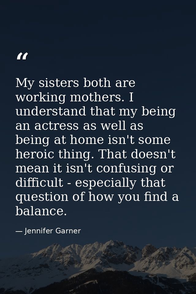 My sisters both are working mothers. I understand that my being an actress as well as being at home isn't some heroic th — Jennifer Garner