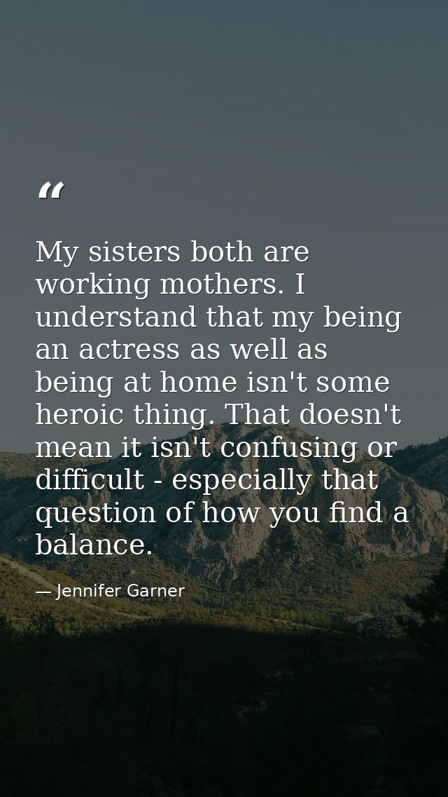 My sisters both are working mothers. I understand that my being an actress as well as being at home isn't some heroic th — Jennifer Garner