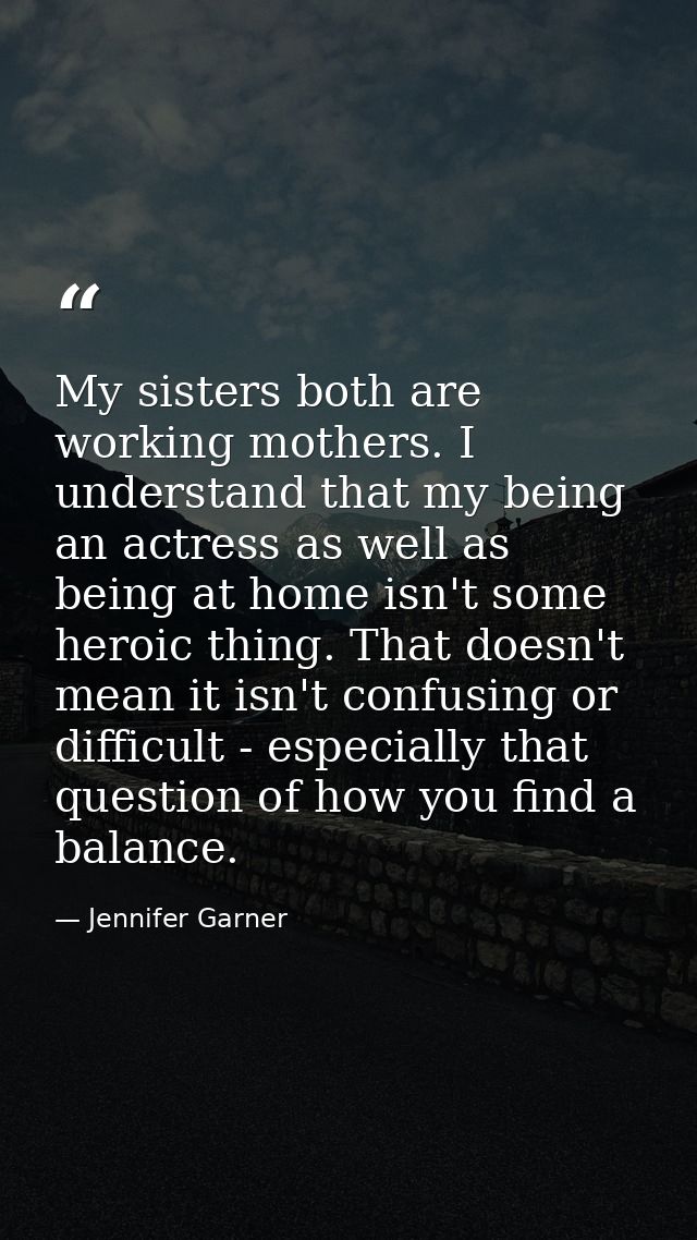 My sisters both are working mothers. I understand that my being an actress as well as being at home isn't some heroic th — Jennifer Garner