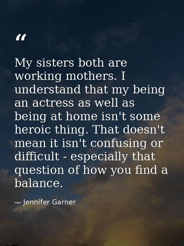 My sisters both are working mothers. I understand that my being an actress as well as being at home isn't some heroic th — Jennifer Garner