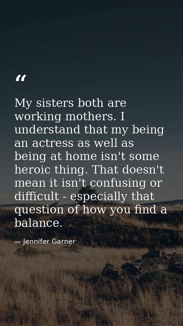 My sisters both are working mothers. I understand that my being an actress as well as being at home isn't some heroic th — Jennifer Garner