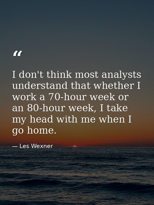 I don't think most analysts understand that whether I work a 70-hour week or an 80-hour week, I take my head with me whe — Les Wexner