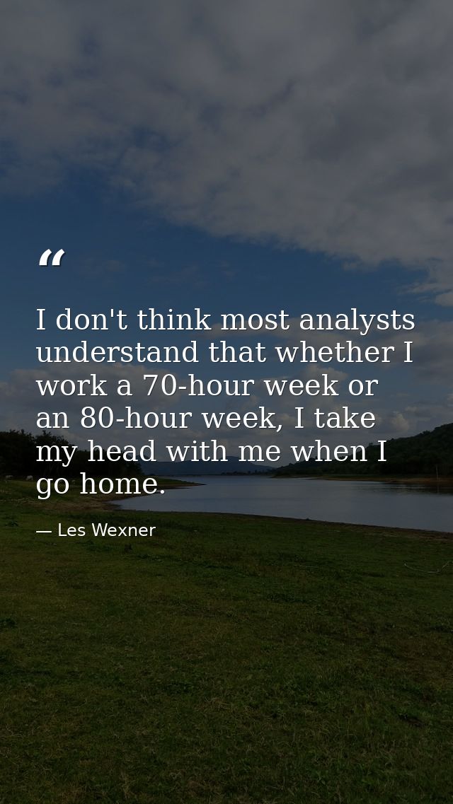 I don't think most analysts understand that whether I work a 70-hour week or an 80-hour week, I take my head with me whe — Les Wexner