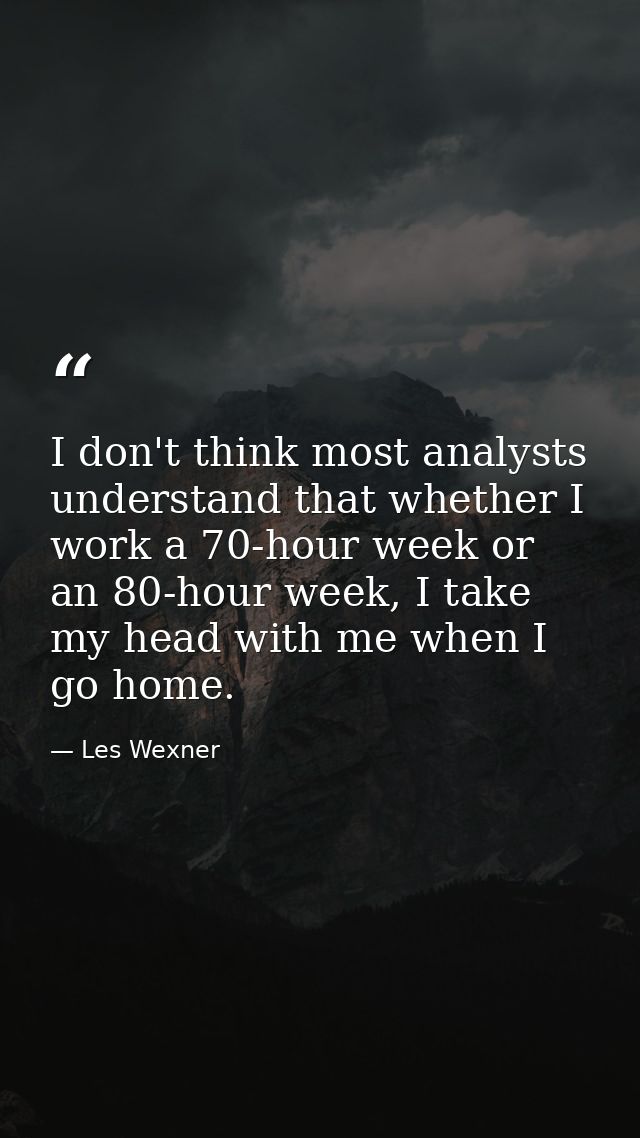 I don't think most analysts understand that whether I work a 70-hour week or an 80-hour week, I take my head with me whe — Les Wexner