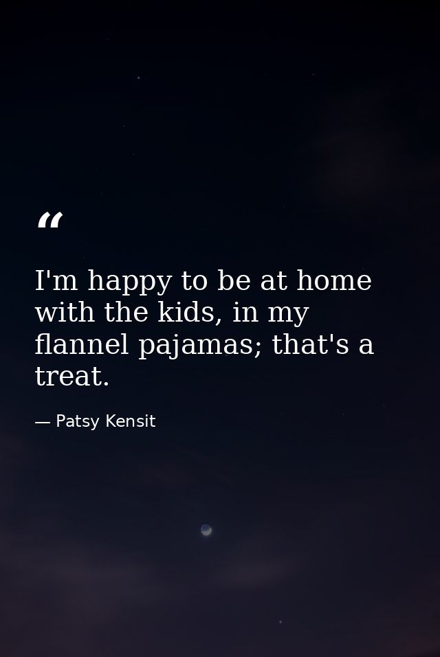 I'm happy to be at home with the kids, in my flannel pajamas; that's a treat. — Patsy Kensit