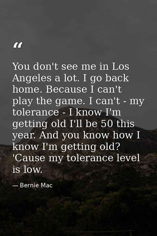 You don't see me in Los Angeles a lot. I go back home. Because I can't play the game. I can't - my tolerance - I know I' — Bernie Mac