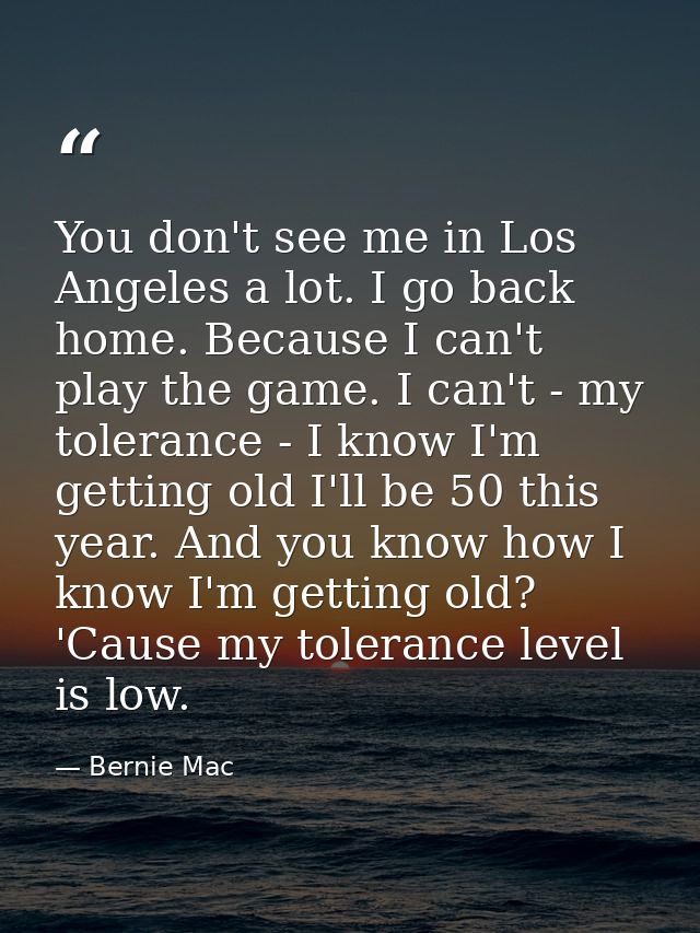 You don't see me in Los Angeles a lot. I go back home. Because I can't play the game. I can't - my tolerance - I know I' — Bernie Mac
