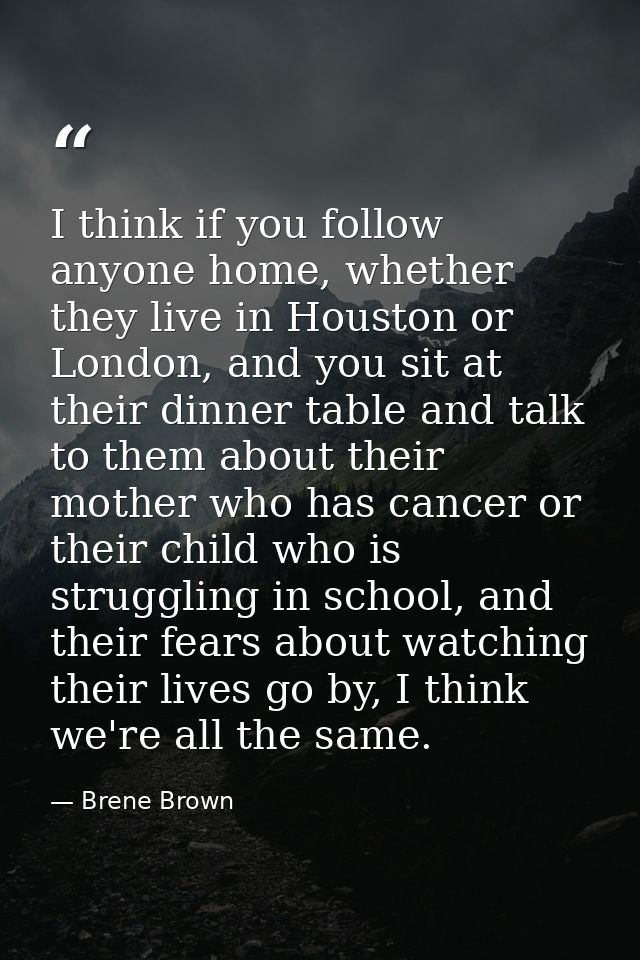 I think if you follow anyone home, whether they live in Houston or London, and you sit at their dinner table and talk to — Brene Brown