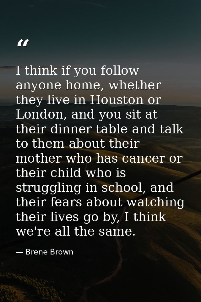 I think if you follow anyone home, whether they live in Houston or London, and you sit at their dinner table and talk to — Brene Brown