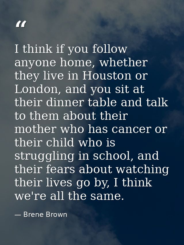 I think if you follow anyone home, whether they live in Houston or London, and you sit at their dinner table and talk to — Brene Brown