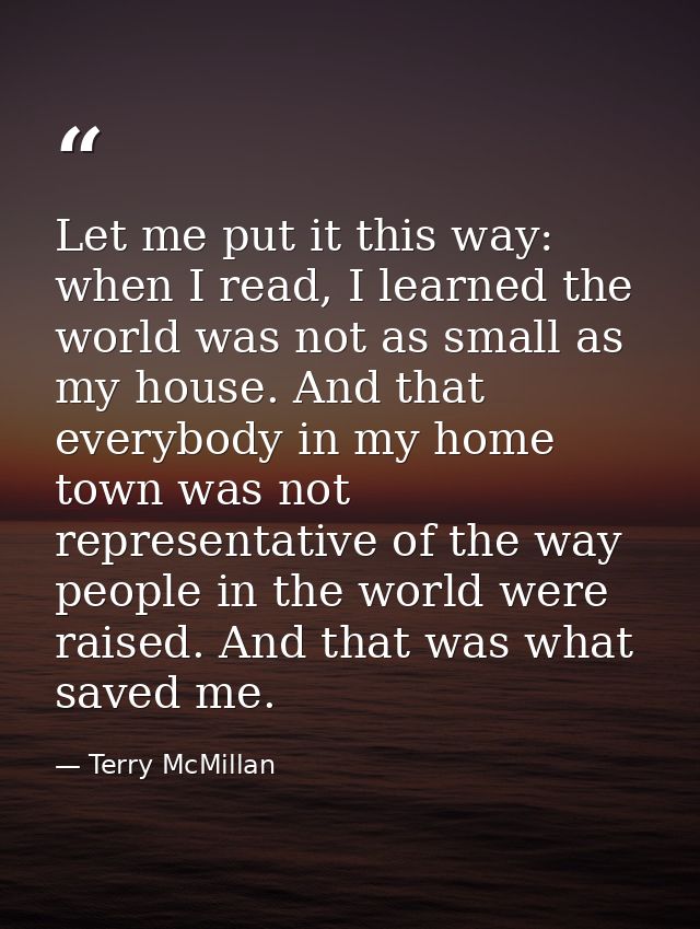 Let me put it this way: when I read, I learned the world was not as small as my house. And that everybody in my home tow — Terry McMillan