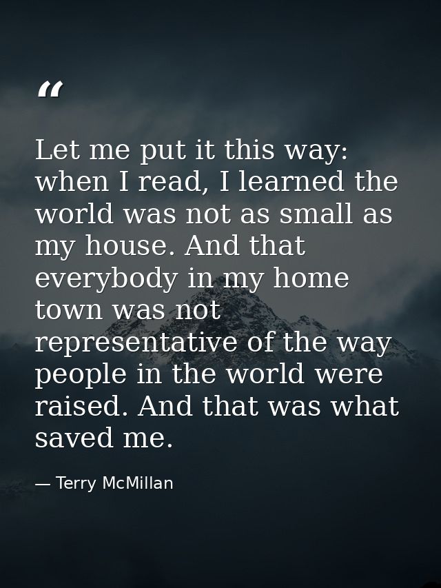 Let me put it this way: when I read, I learned the world was not as small as my house. And that everybody in my home tow — Terry McMillan