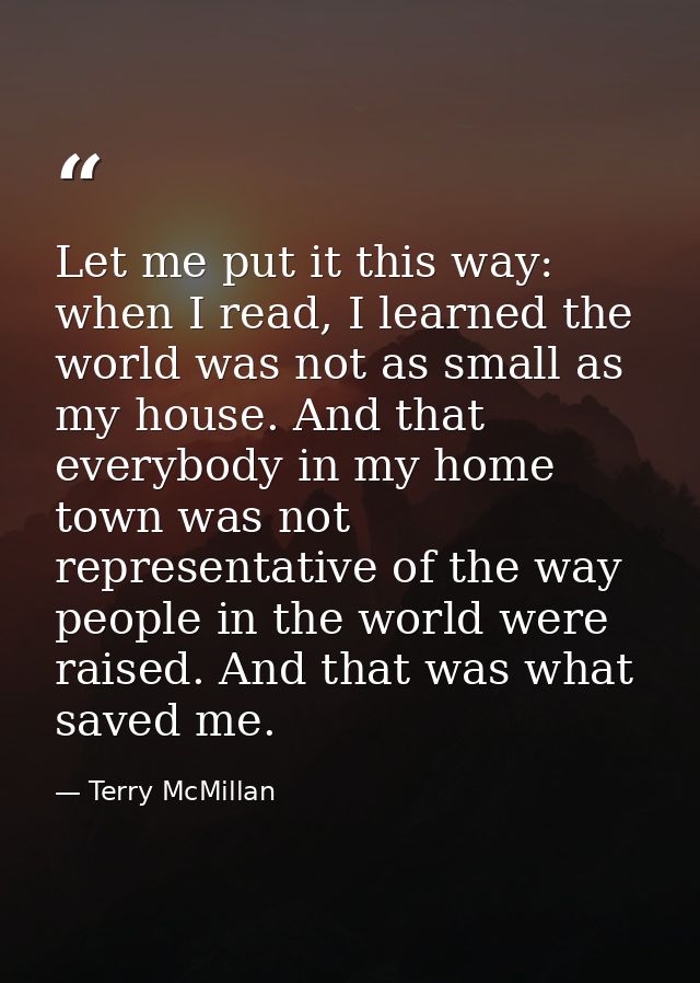 Let me put it this way: when I read, I learned the world was not as small as my house. And that everybody in my home tow — Terry McMillan