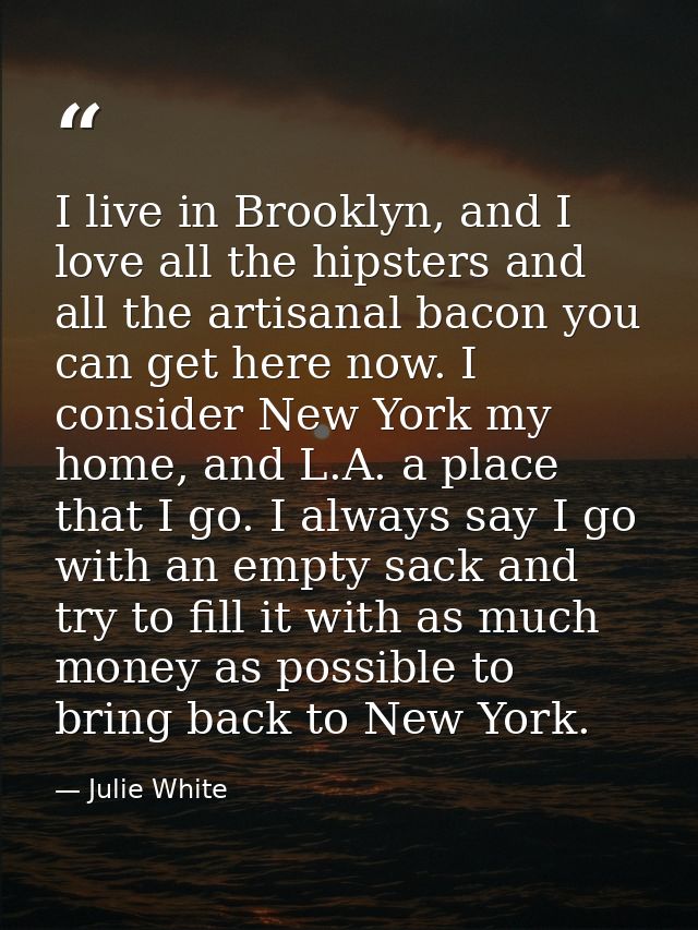 I live in Brooklyn, and I love all the hipsters and all the artisanal bacon you can get here now. I consider New York my — Julie White