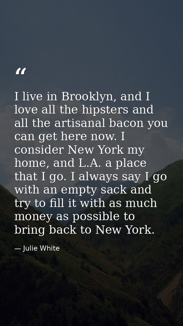 I live in Brooklyn, and I love all the hipsters and all the artisanal bacon you can get here now. I consider New York my — Julie White