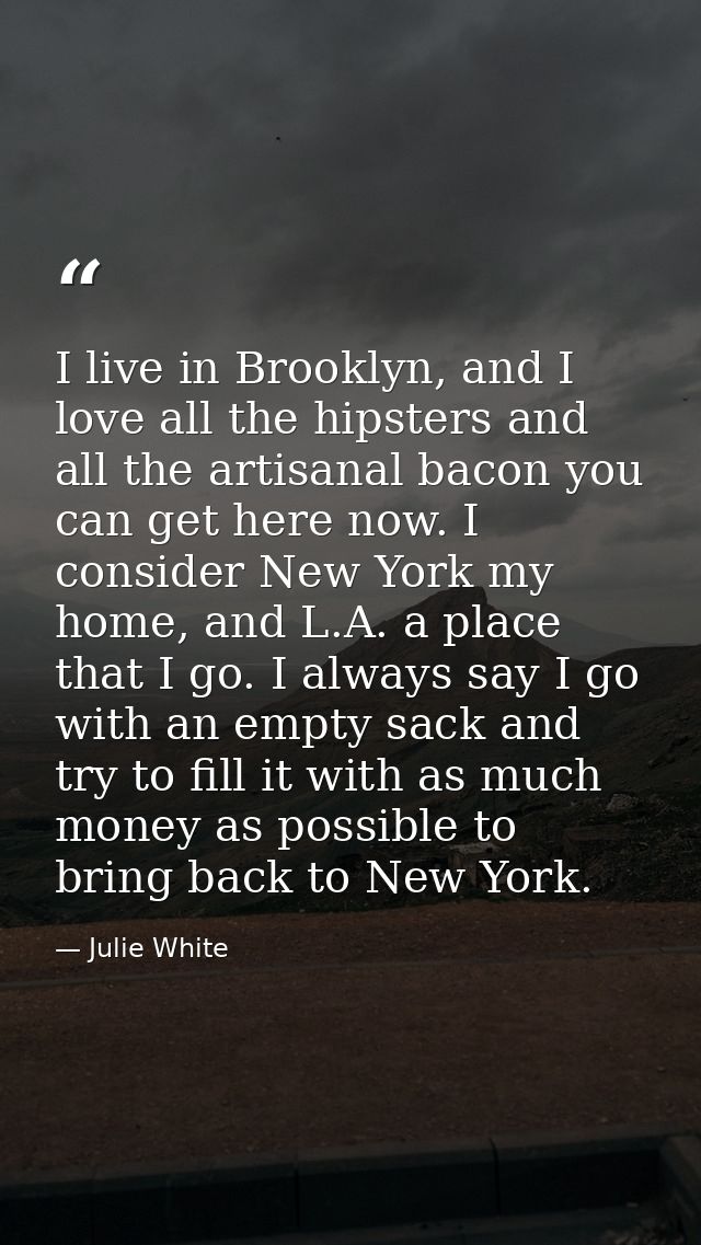 I live in Brooklyn, and I love all the hipsters and all the artisanal bacon you can get here now. I consider New York my — Julie White