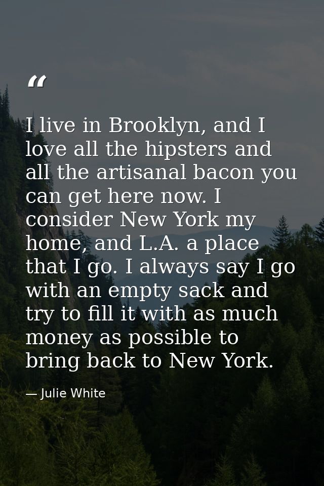 I live in Brooklyn, and I love all the hipsters and all the artisanal bacon you can get here now. I consider New York my — Julie White