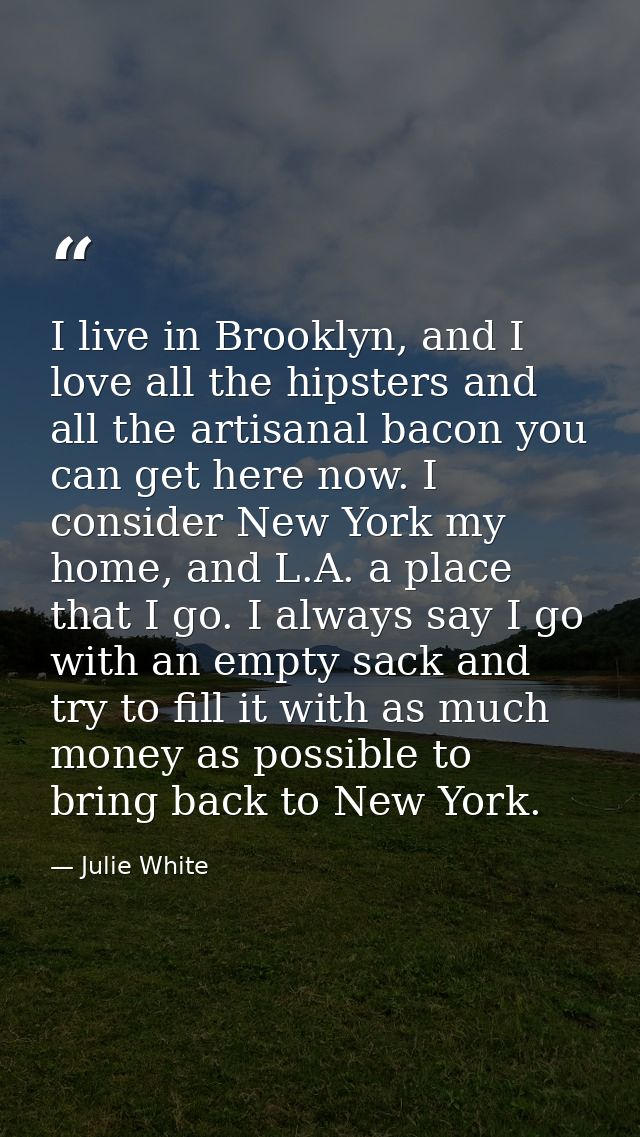 I live in Brooklyn, and I love all the hipsters and all the artisanal bacon you can get here now. I consider New York my — Julie White