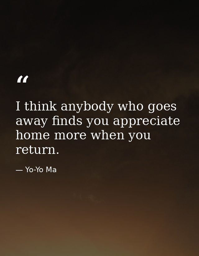 I think anybody who goes away finds you appreciate home more when you return. — Yo-Yo Ma