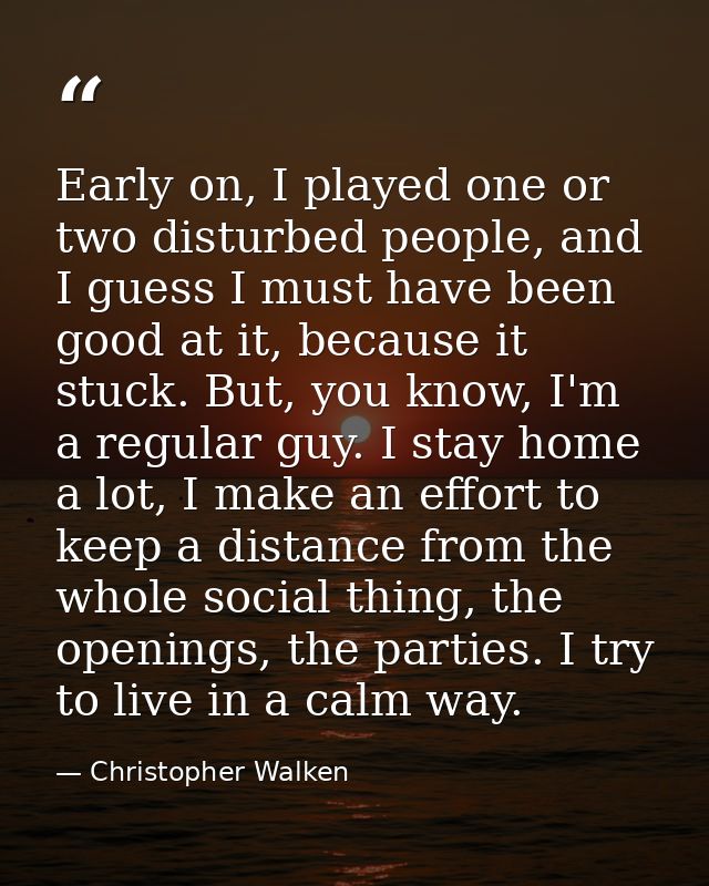 Early on, I played one or two disturbed people, and I guess I must have been good at it, because it stuck. But, you know — Christopher Walken