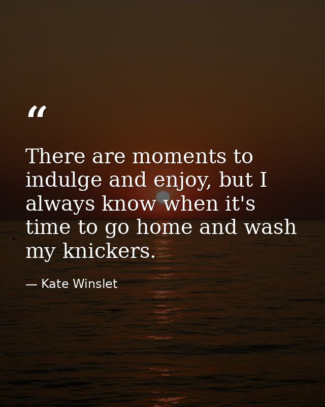 There are moments to indulge and enjoy, but I always know when it's time to go home and wash my knickers. — Kate Winslet