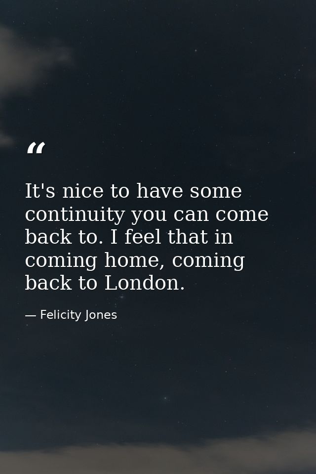 It's nice to have some continuity you can come back to. I feel that in coming home, coming back to London. — Felicity Jones