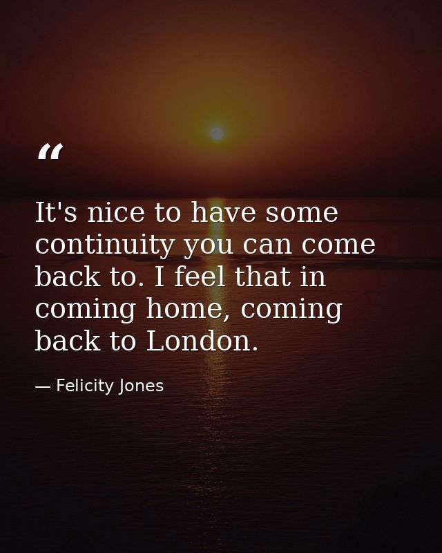 It's nice to have some continuity you can come back to. I feel that in coming home, coming back to London. — Felicity Jones