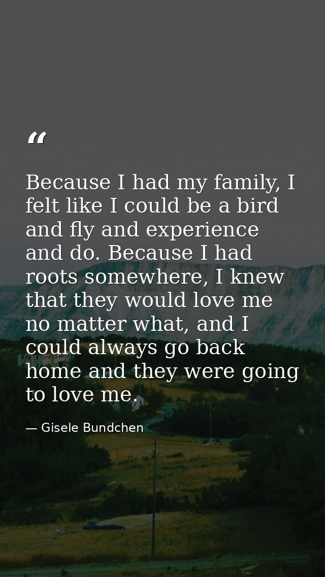 Because I had my family, I felt like I could be a bird and fly and experience and do. Because I had roots somewhere, I k — Gisele Bundchen