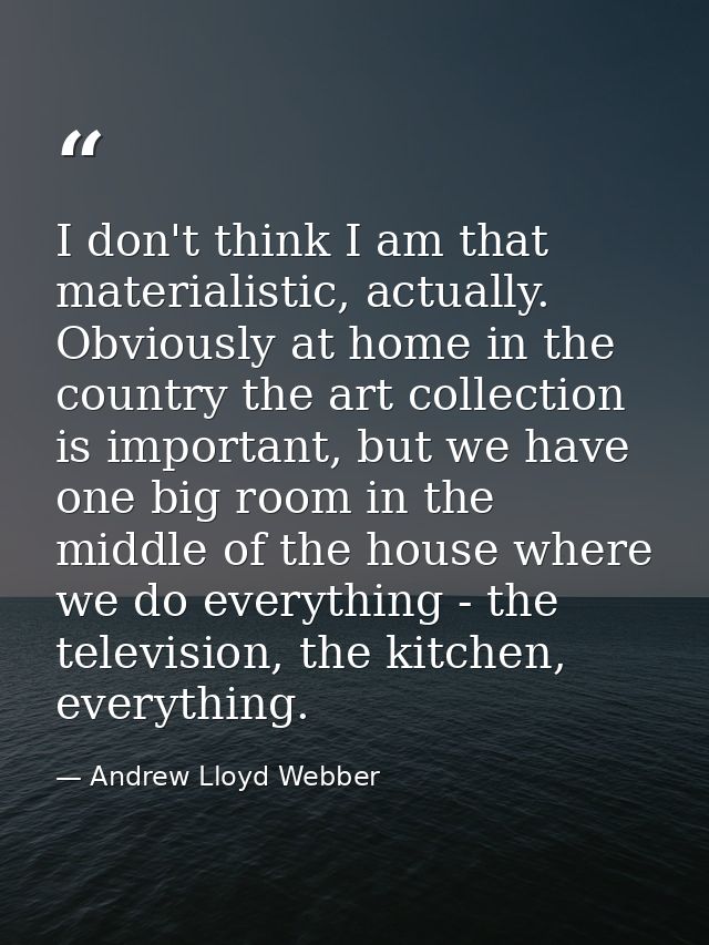 I don't think I am that materialistic, actually. Obviously at home in the country the art collection is important, but w — Andrew Lloyd Webber