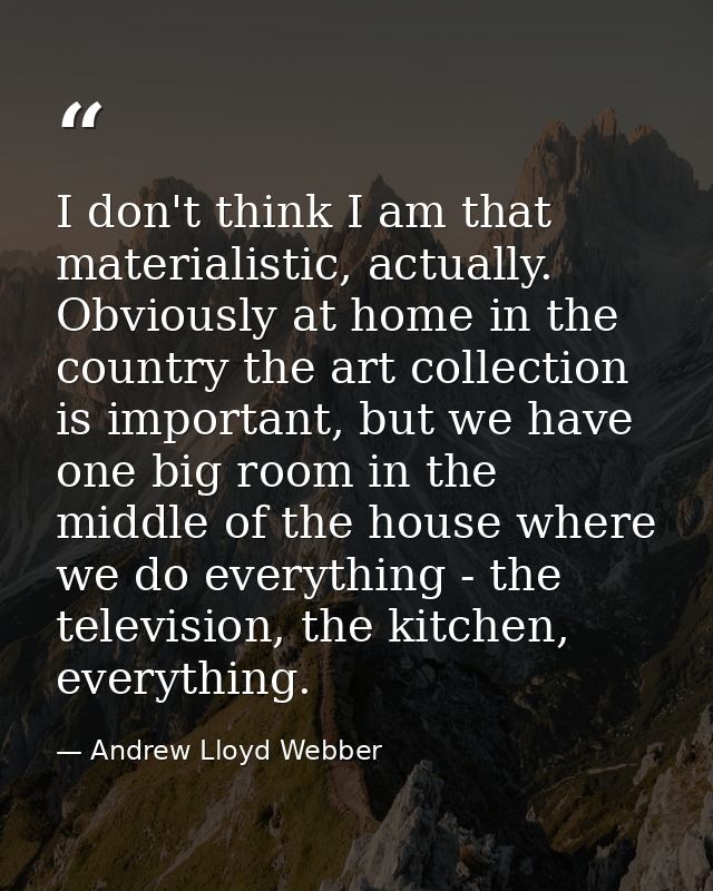 I don't think I am that materialistic, actually. Obviously at home in the country the art collection is important, but w — Andrew Lloyd Webber