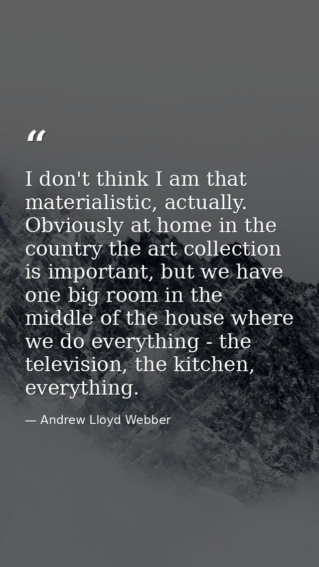 I don't think I am that materialistic, actually. Obviously at home in the country the art collection is important, but w — Andrew Lloyd Webber