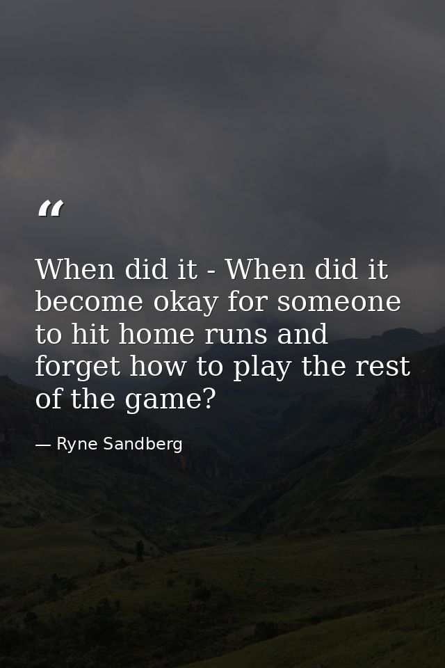 When did it - When did it become okay for someone to hit home runs and forget how to play the rest of the game? — Ryne Sandberg