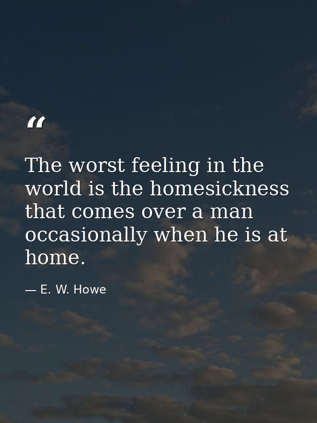 The worst feeling in the world is the homesickness that comes over a man occasionally when he is at home. — E. W. Howe