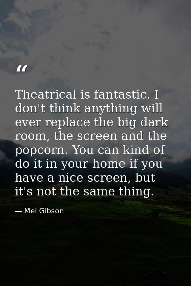 Theatrical is fantastic. I don't think anything will ever replace the big dark room, the screen and the popcorn. You can — Mel Gibson