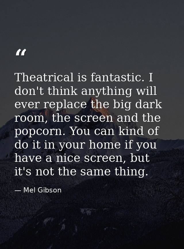 Theatrical is fantastic. I don't think anything will ever replace the big dark room, the screen and the popcorn. You can — Mel Gibson