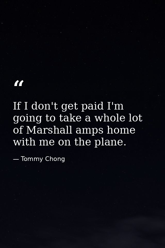If I don't get paid I'm going to take a whole lot of Marshall amps home with me on the plane. — Tommy Chong