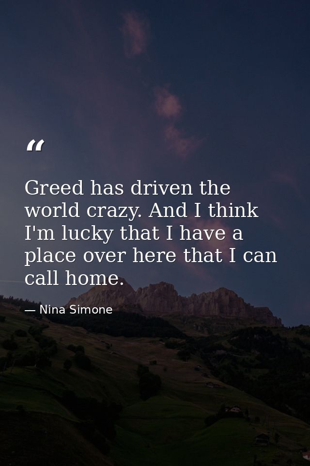 Greed has driven the world crazy. And I think I'm lucky that I have a place over here that I can call home. — Nina Simone