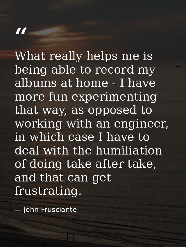 What really helps me is being able to record my albums at home - I have more fun experimenting that way, as opposed to w — John Frusciante