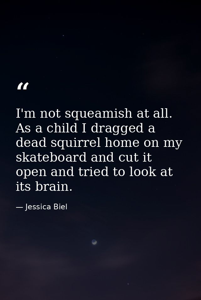 I'm not squeamish at all. As a child I dragged a dead squirrel home on my skateboard and cut it open and tried to look a — Jessica Biel