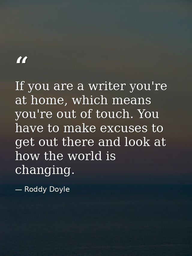 If you are a writer you're at home, which means you're out of touch. You have to make excuses to get out there and look  — Roddy Doyle